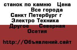 станок по камню › Цена ­ 29 000 - Все города, Санкт-Петербург г. Электро-Техника » Другое   . Северная Осетия